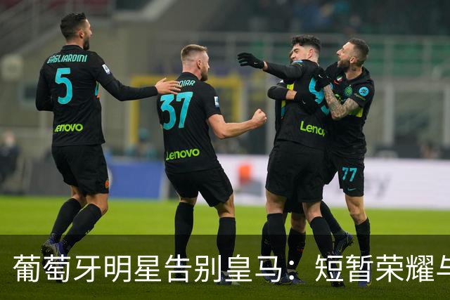葡萄牙明星告别皇马：短暂荣耀与租借传闻交织